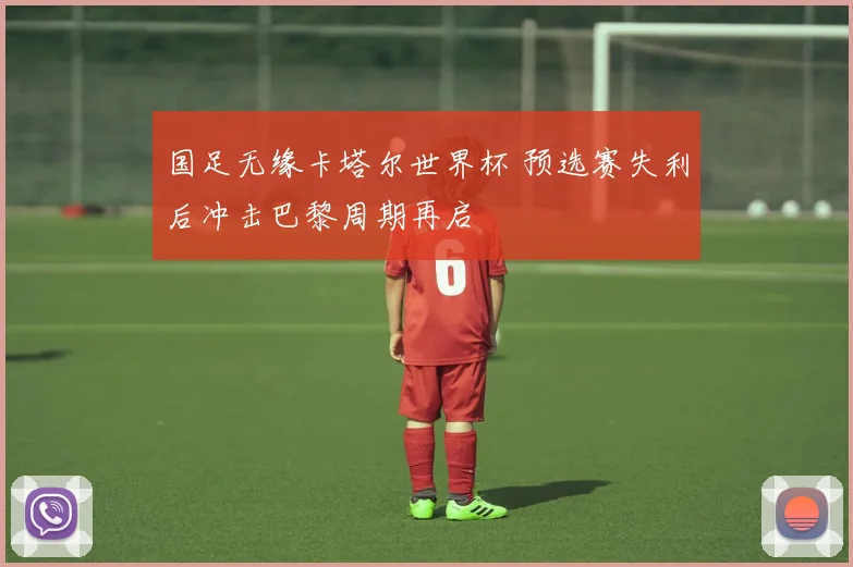 国足无缘卡塔尔世界杯 预选赛失利后冲击巴黎周期再启