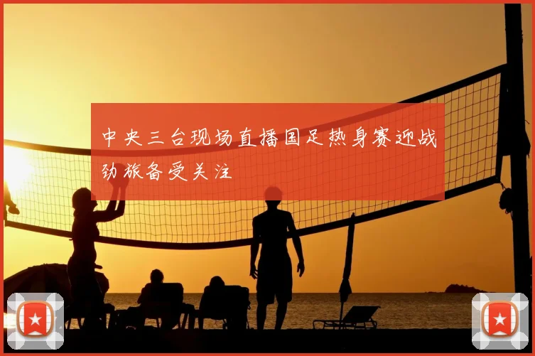中央三台现场直播国足热身赛迎战劲旅备受关注