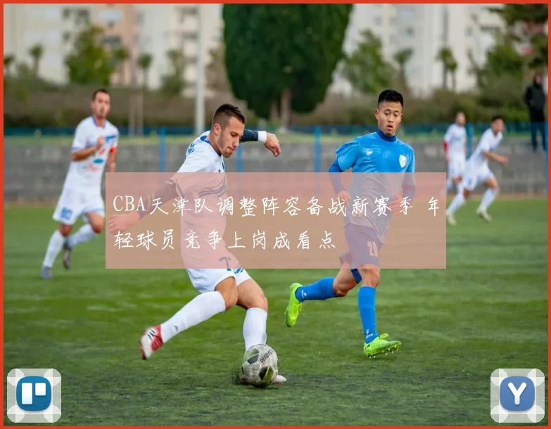 CBA天津队调整阵容备战新赛季 年轻球员竞争上岗成看点