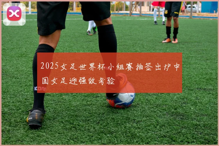 2025女足世界杯小组赛抽签出炉中国女足迎强敌考验