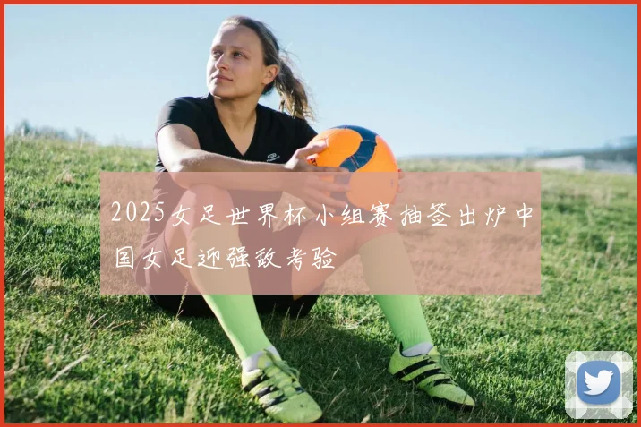 2025女足世界杯小组赛抽签出炉中国女足迎强敌考验