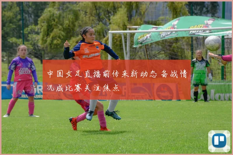 中国女足直播前传来新动态 备战情况成比赛关注焦点