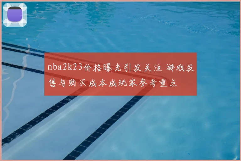 nba2k23价格曝光引发关注 游戏发售与购买成本成玩家参考重点