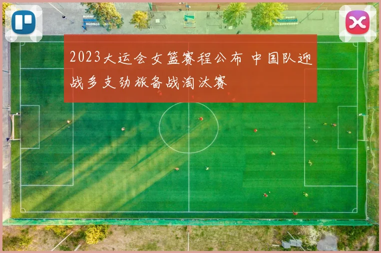 2023大运会女篮赛程公布 中国队迎战多支劲旅备战淘汰赛