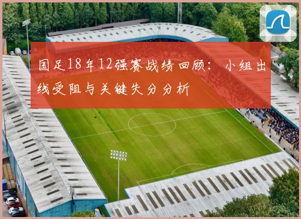 国足18年12强赛战绩回顾：小组出线受阻与关键失分分析