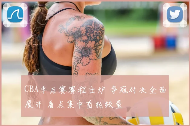 CBA季后赛赛程出炉 争冠对决全面展开 看点集中首轮较量