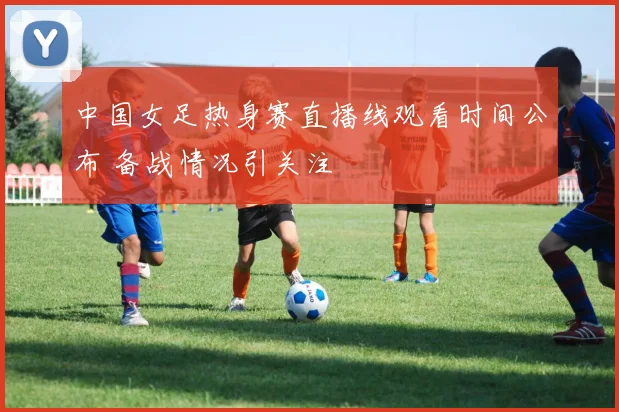 中国女足热身赛直播线观看时间公布 备战情况引关注