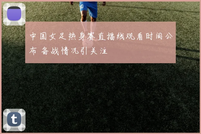 中国女足热身赛直播线观看时间公布 备战情况引关注