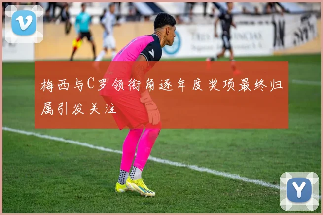 梅西与C罗领衔角逐年度奖项最终归属引发关注