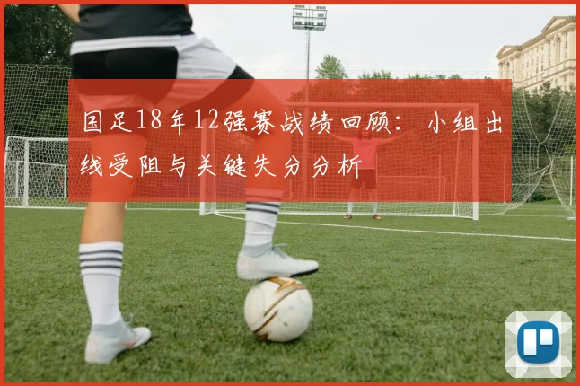 国足18年12强赛战绩回顾：小组出线受阻与关键失分分析