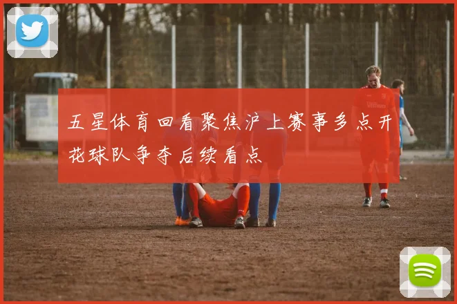 五星体育回看聚焦沪上赛事多点开花球队争夺后续看点