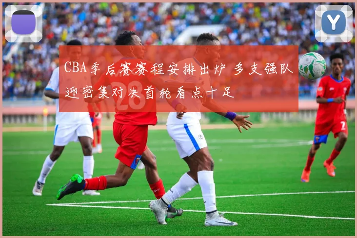 CBA季后赛赛程安排出炉 多支强队迎密集对决首轮看点十足