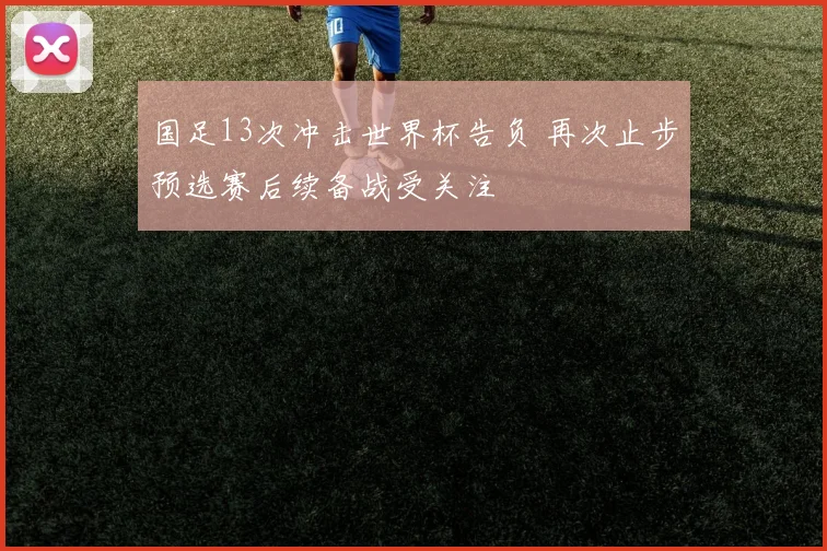 国足13次冲击世界杯告负 再次止步预选赛后续备战受关注