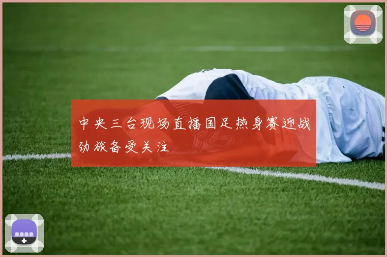 中央三台现场直播国足热身赛迎战劲旅备受关注