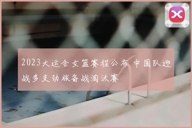 2023大运会女篮赛程公布 中国队迎战多支劲旅备战淘汰赛
