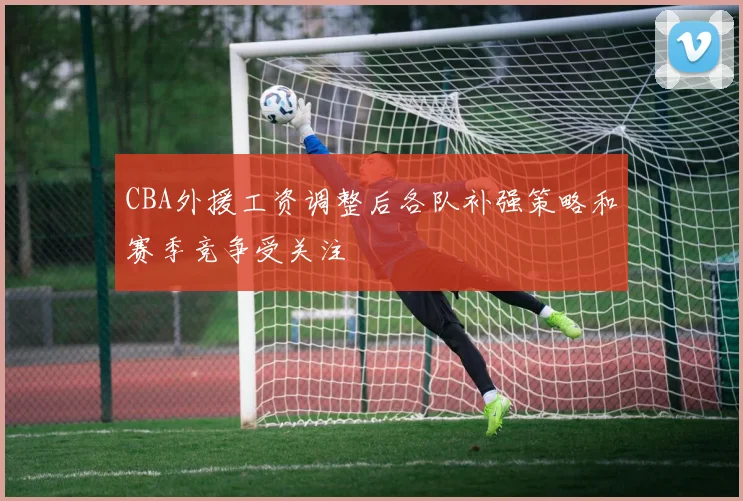 CBA外援工资调整后各队补强策略和赛季竞争受关注